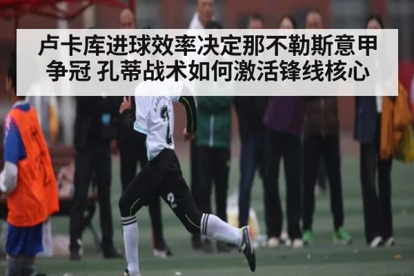 卢卡库进球效率决定那不勒斯意甲争冠 孔蒂战术如何激活锋线核心